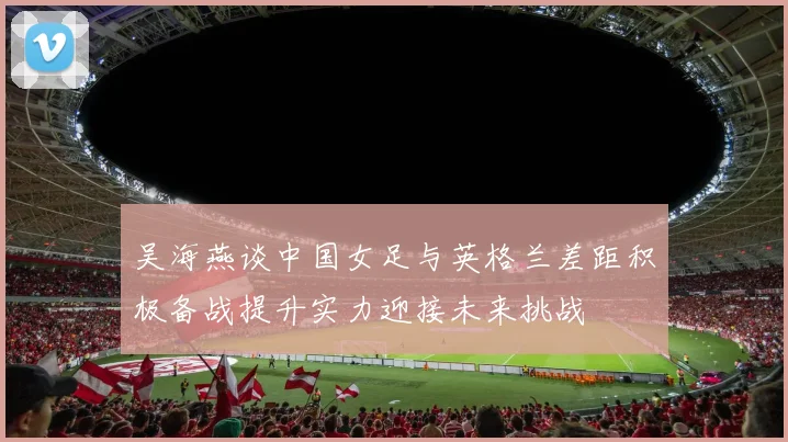 吴海燕谈中国女足与英格兰差距积极备战提升实力迎接未来挑战
