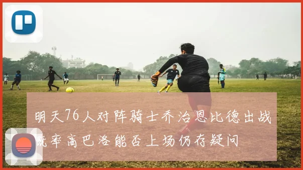 明天76人对阵骑士乔治恩比德出战概率高巴洛能否上场仍存疑问