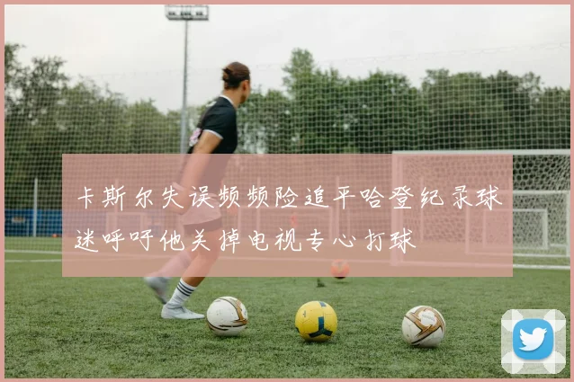 卡斯尔失误频频险追平哈登纪录球迷呼吁他关掉电视专心打球