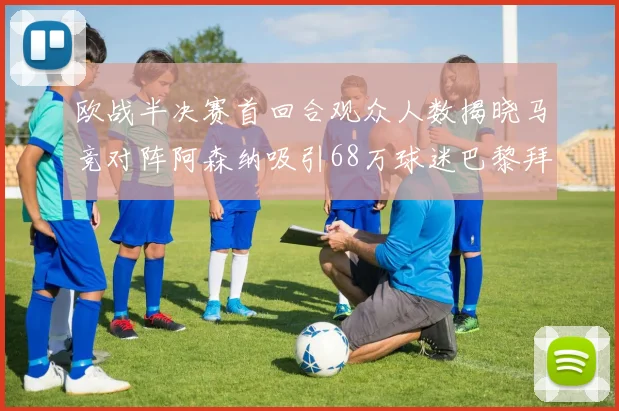 欧战半决赛首回合观众人数揭晓马竞对阵阿森纳吸引68万球迷巴黎拜仁紧随其后