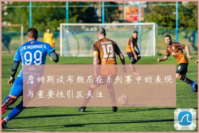 詹姆斯谈布朗尼在系列赛中的表现与重要性引发关注