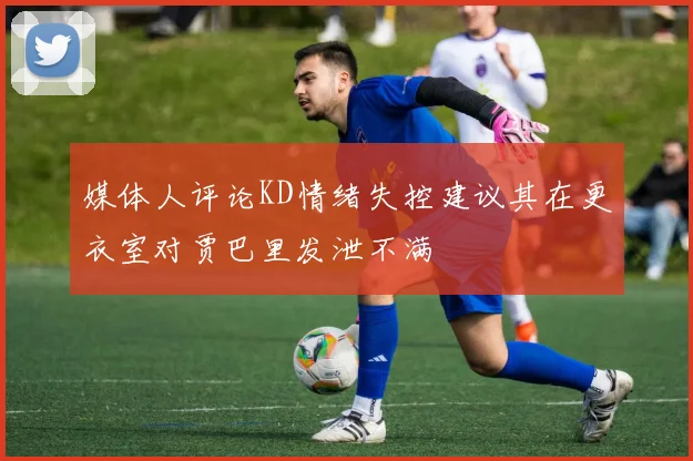 媒体人评论KD情绪失控建议其在更衣室对贾巴里发泄不满