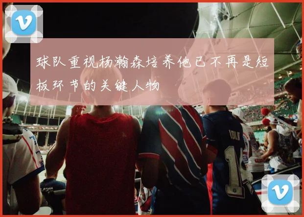 球队重视杨瀚森培养他已不再是短板环节的关键人物