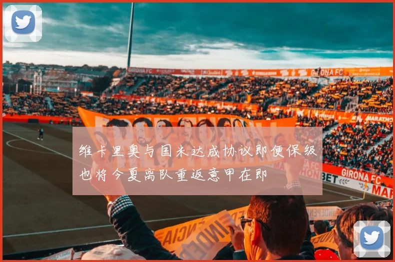 维卡里奥与国米达成协议即便保级也将今夏离队重返意甲在即