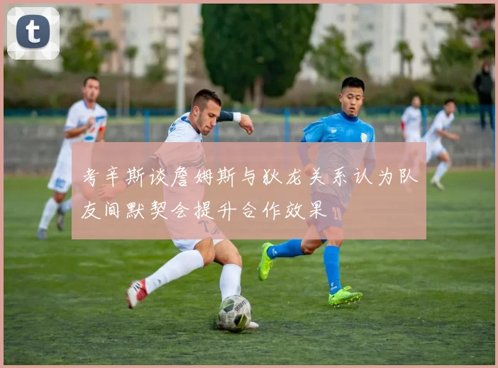 考辛斯谈詹姆斯与狄龙关系认为队友间默契会提升合作效果