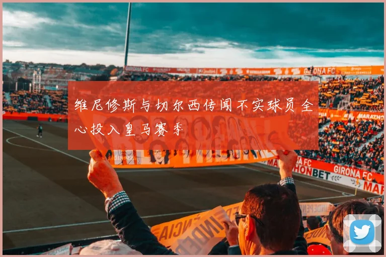 维尼修斯与切尔西传闻不实球员全心投入皇马赛季