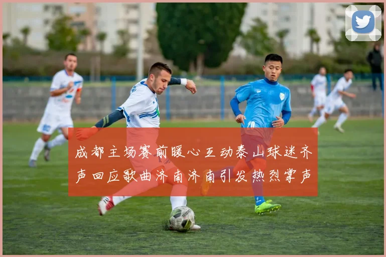 成都主场赛前暖心互动泰山球迷齐声回应歌曲济南济南引发热烈掌声