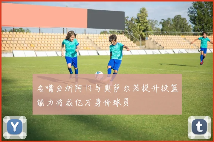 名嘴分析阿门与奥萨尔若提升投篮能力将成亿万身价球员