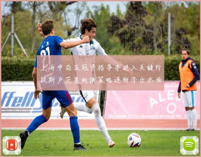 上海申花亚冠资格争夺进入关键阶段斯卢茨基轮换策略逐渐浮出水面