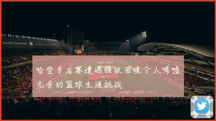 哈登季后赛遭遇强敌困境令人唏嘘无奈的篮球生涯挑战