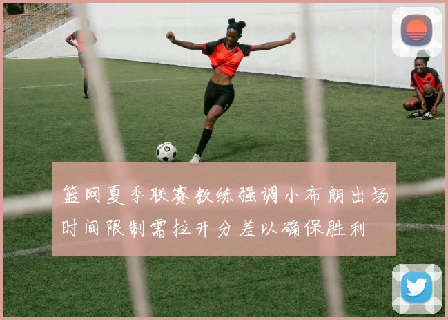 篮网夏季联赛教练强调小布朗出场时间限制需拉开分差以确保胜利