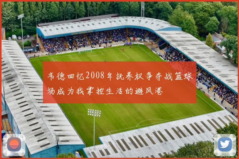 韦德回忆2008年抚养权争夺战篮球场成为我掌控生活的避风港