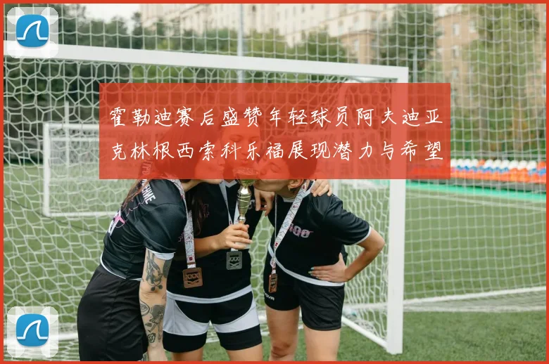 霍勒迪赛后盛赞年轻球员阿夫迪亚克林根西索科乐福展现潜力与希望