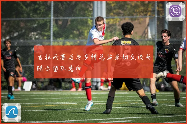 吉拉西赛后与多特总监亲切交谈或暗示留队意向