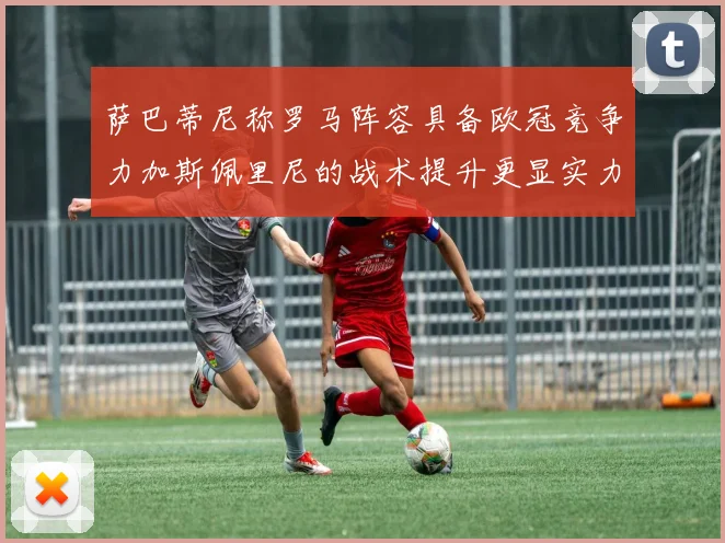 萨巴蒂尼称罗马阵容具备欧冠竞争力加斯佩里尼的战术提升更显实力