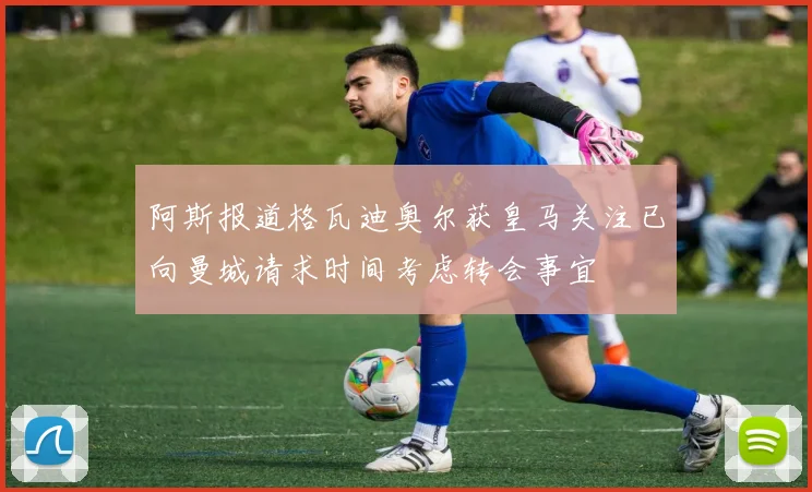 阿斯报道格瓦迪奥尔获皇马关注已向曼城请求时间考虑转会事宜