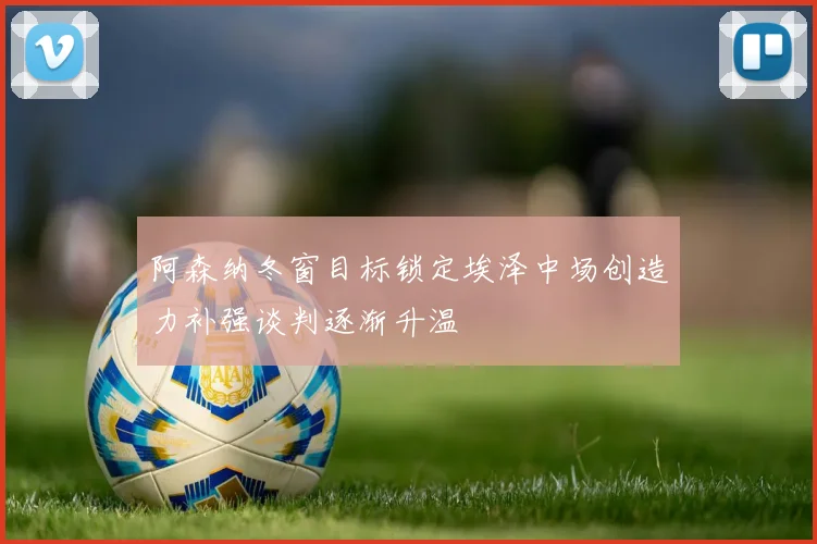 阿森纳冬窗目标锁定埃泽中场创造力补强谈判逐渐升温