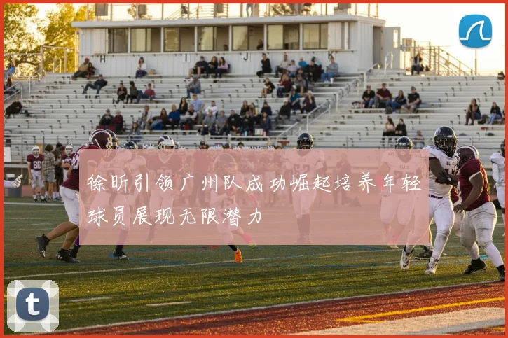 徐昕引领广州队成功崛起培养年轻球员展现无限潜力