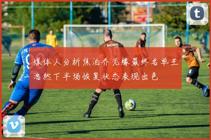 媒体人分析焦泊乔无缘最终名单王浩然下半场恢复状态表现出色