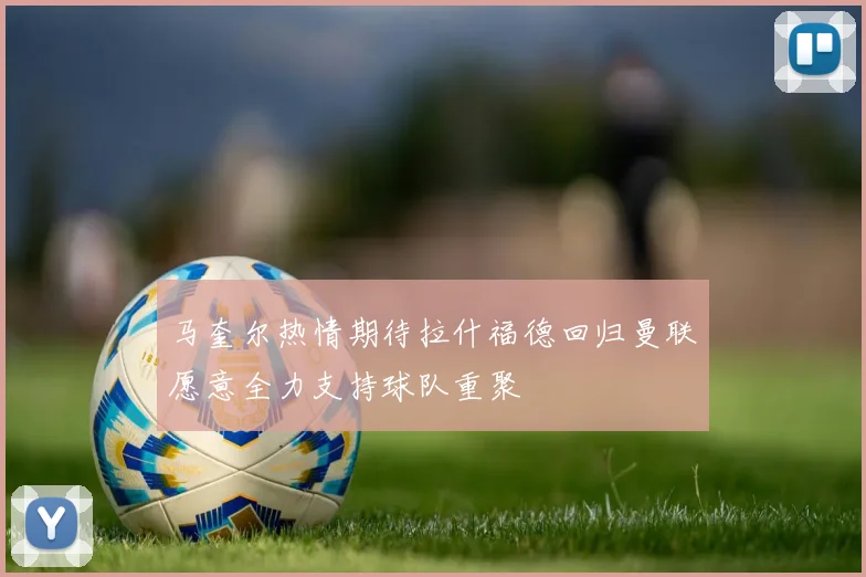 马奎尔热情期待拉什福德回归曼联愿意全力支持球队重聚