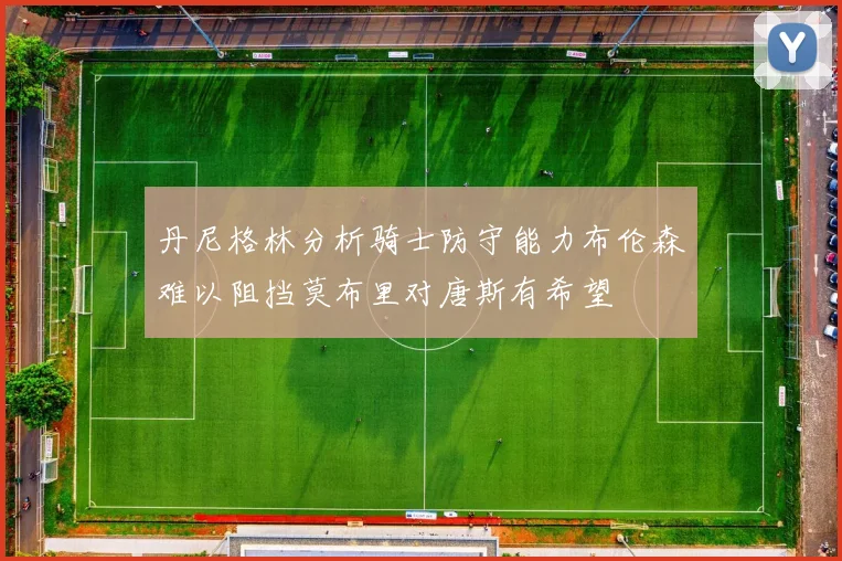 丹尼格林分析骑士防守能力布伦森难以阻挡莫布里对唐斯有希望